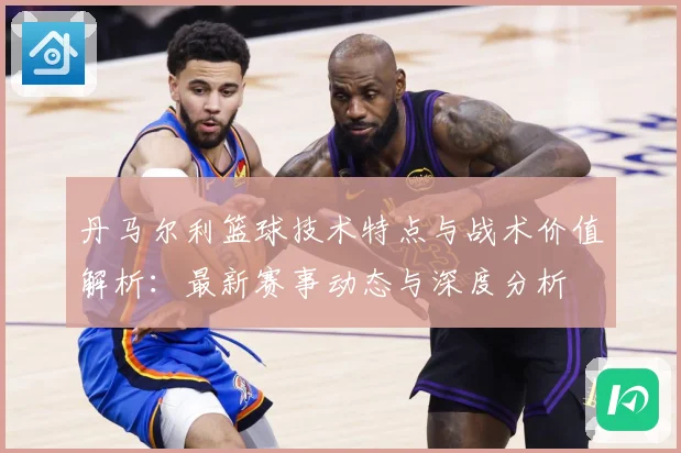 丹马尔利篮球技术特点与战术价值解析：最新赛事动态与深度分析