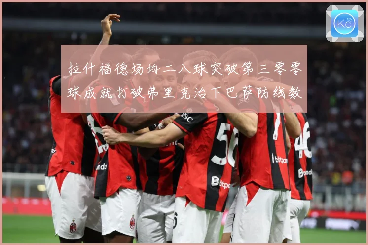 拉什福德场均二八球突破第三零零球成就打破弗里克治下巴萨防线数据研判：最新赛事动态与深度分析