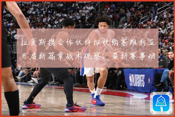 拉莫斯携合作伙伴拟收购塞维利亚开启新篇章战术观察：最新赛事动态与深度分析