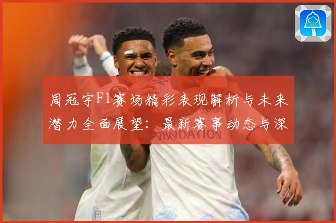 周冠宇F1赛场精彩表现解析与未来潜力全面展望：最新赛事动态与深度分析