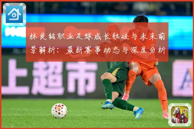 林良铭职业足球成长轨迹与未来前景解析：最新赛事动态与深度分析