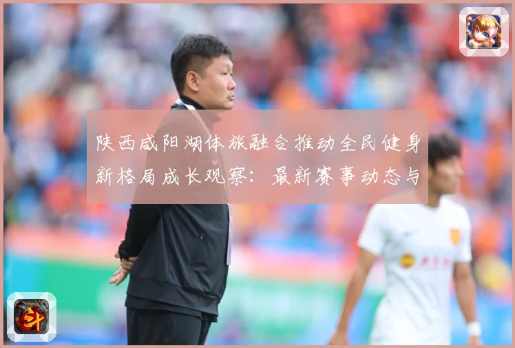 陕西咸阳湖体旅融合推动全民健身新格局成长观察：最新赛事动态与深度分析