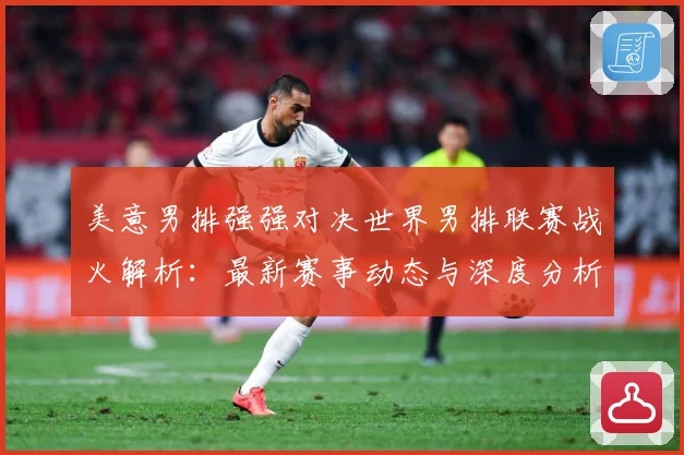 美意男排强强对决世界男排联赛战火解析：最新赛事动态与深度分析