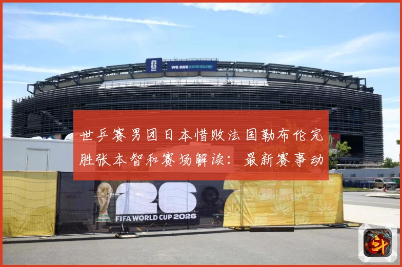 世乒赛男团日本惜败法国勒布伦完胜张本智和赛场解读：最新赛事动态与深度分析