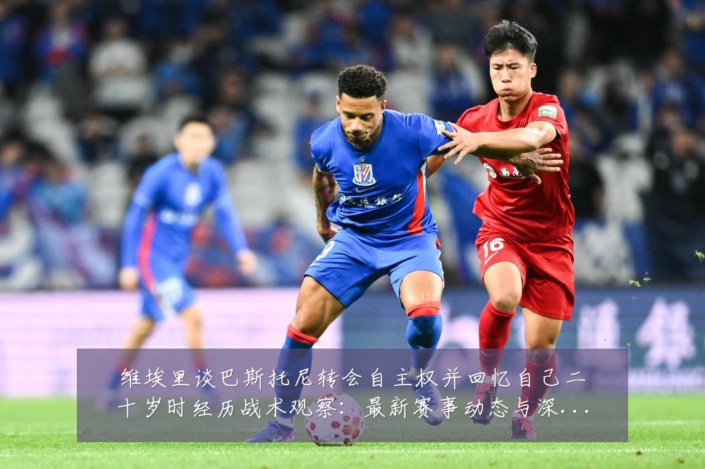 维埃里谈巴斯托尼转会自主权并回忆自己二十岁时经历战术观察:最新赛事动态与深度分析