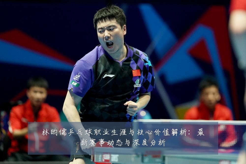 林昀儒乒乓球职业生涯与核心价值解析:最新赛事动态与深度分析